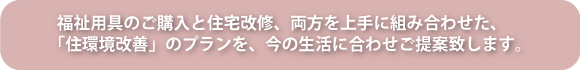 福祉用具のご購入と住宅改修、両方を上手に組み合わせた、「住環境改善」のプランを、今の生活に合わせご提案致します。